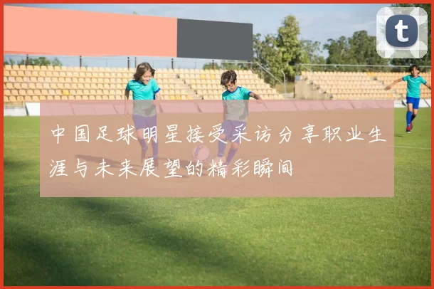 中国足球明星接受采访分享职业生涯与未来展望的精彩瞬间