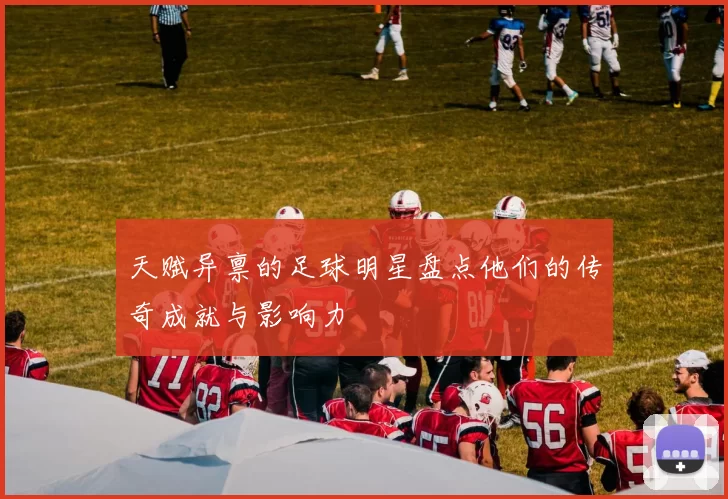 天赋异禀的足球明星盘点他们的传奇成就与影响力