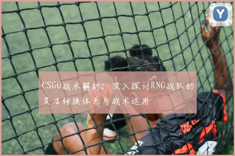 CSGO战术解析：深入探讨RNG战队的灵活转换体系与战术运用
