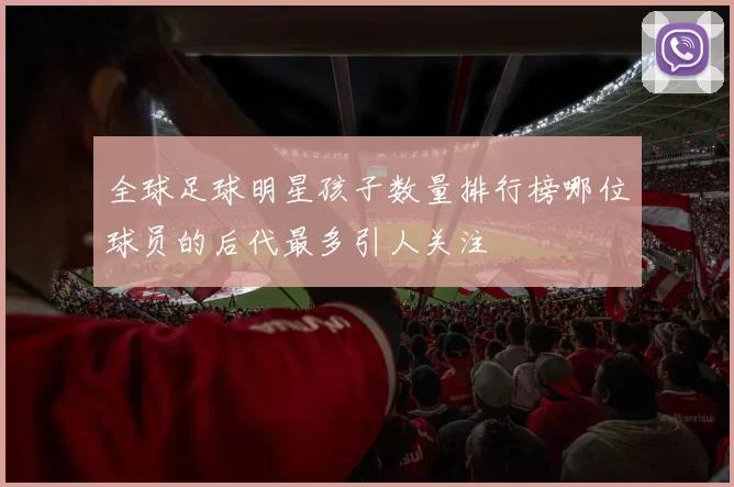 全球足球明星孩子数量排行榜哪位球员的后代最多引人关注