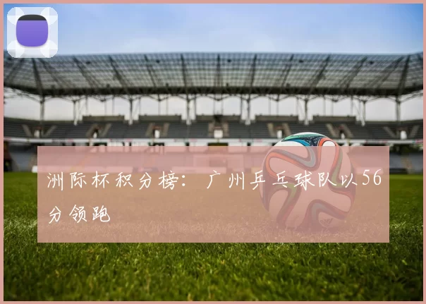洲际杯积分榜：广州乒乓球队以56分领跑