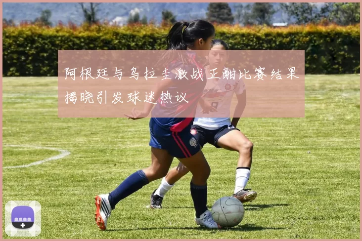 阿根廷与乌拉圭激战正酣比赛结果揭晓引发球迷热议