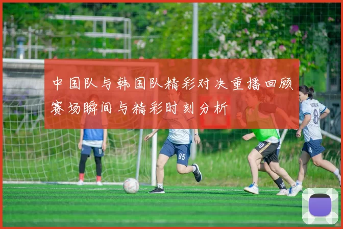 中国队与韩国队精彩对决重播回顾赛场瞬间与精彩时刻分析
