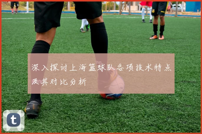 深入探讨上海篮球队各项技术特点及其对比分析