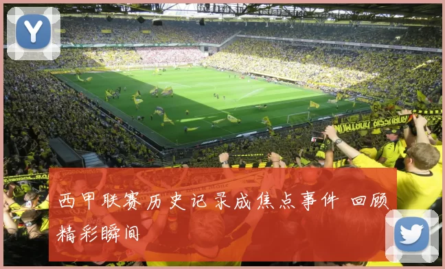 西甲联赛历史记录成焦点事件 回顾精彩瞬间