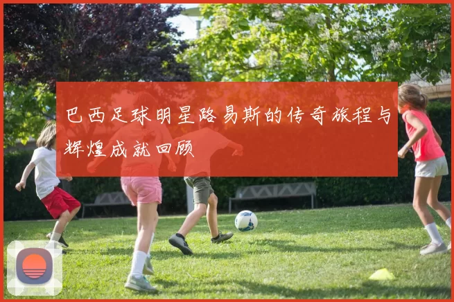 巴西足球明星路易斯的传奇旅程与辉煌成就回顾