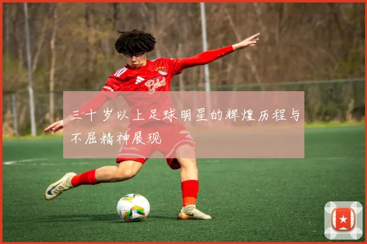 三十岁以上足球明星的辉煌历程与不屈精神展现