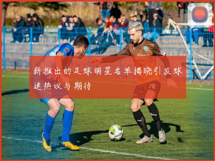 新推出的足球明星名单揭晓引发球迷热议与期待