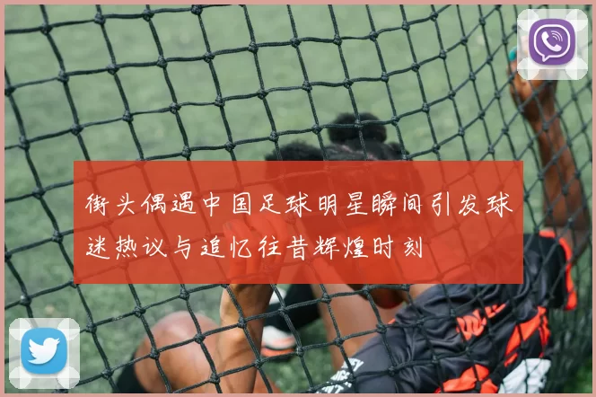 街头偶遇中国足球明星瞬间引发球迷热议与追忆往昔辉煌时刻