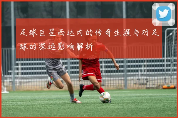 足球巨星西达内的传奇生涯与对足球的深远影响解析