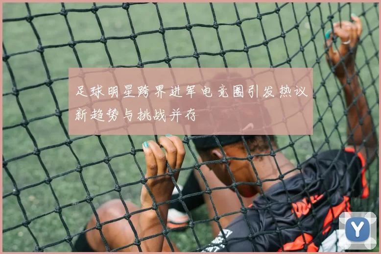 足球明星跨界进军电竞圈引发热议新趋势与挑战并存