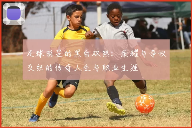 足球明星的黑白双煞：荣耀与争议交织的传奇人生与职业生涯