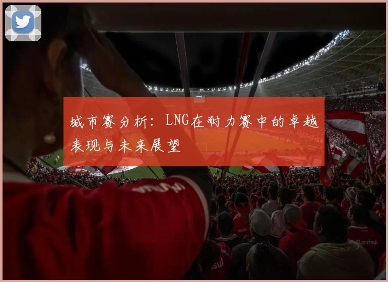 城市赛分析：LNG在耐力赛中的卓越表现与未来展望