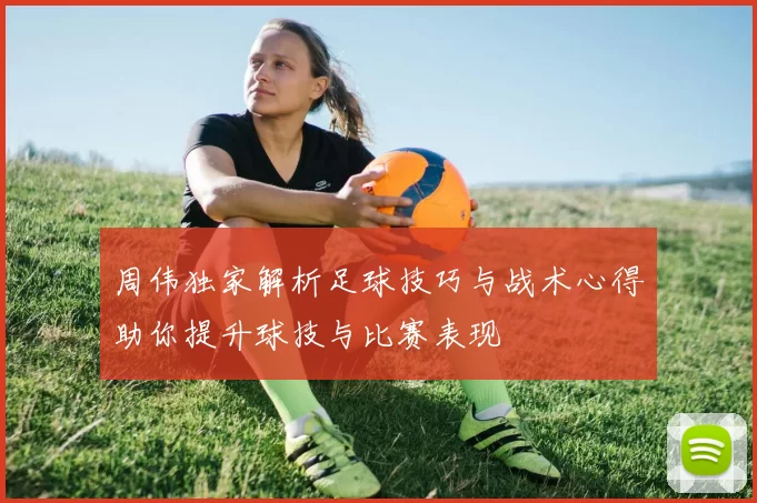 周伟独家解析足球技巧与战术心得助你提升球技与比赛表现