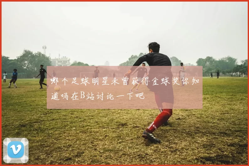 哪个足球明星未曾获得金球奖你知道吗在B站讨论一下吧