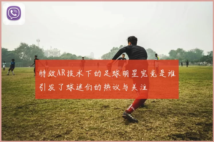 特效AR技术下的足球明星究竟是谁引发了球迷们的热议与关注