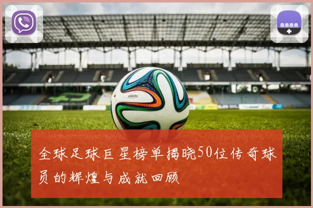 全球足球巨星榜单揭晓50位传奇球员的辉煌与成就回顾