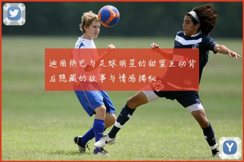 迪丽热巴与足球明星的甜蜜互动背后隐藏的故事与情感揭秘
