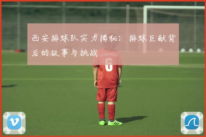 西安排球队实力揭秘：排球巨献背后的故事与挑战