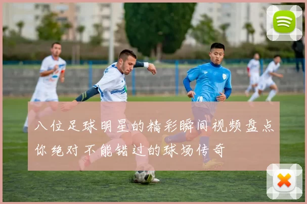 八位足球明星的精彩瞬间视频盘点你绝对不能错过的球场传奇