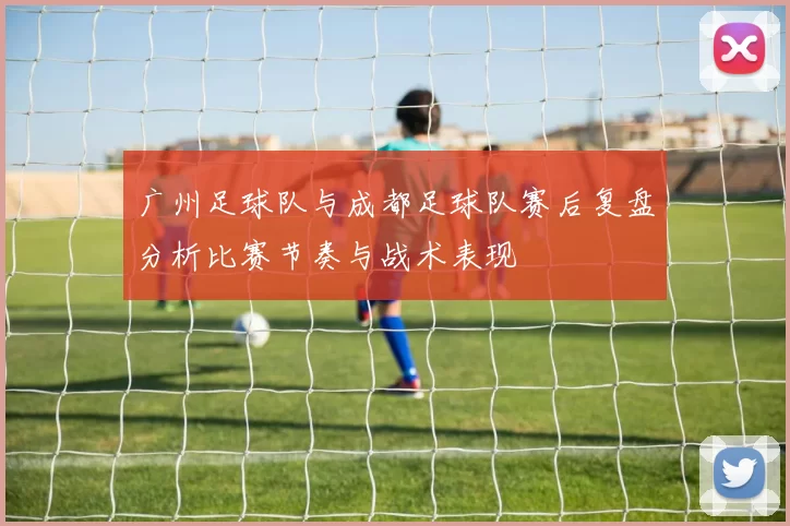广州足球队与成都足球队赛后复盘分析比赛节奏与战术表现