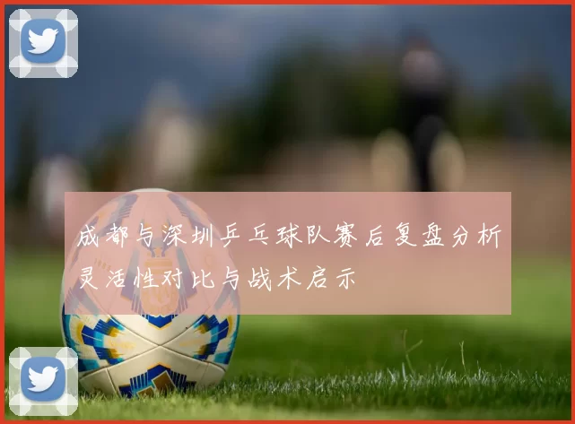 成都与深圳乒乓球队赛后复盘分析灵活性对比与战术启示