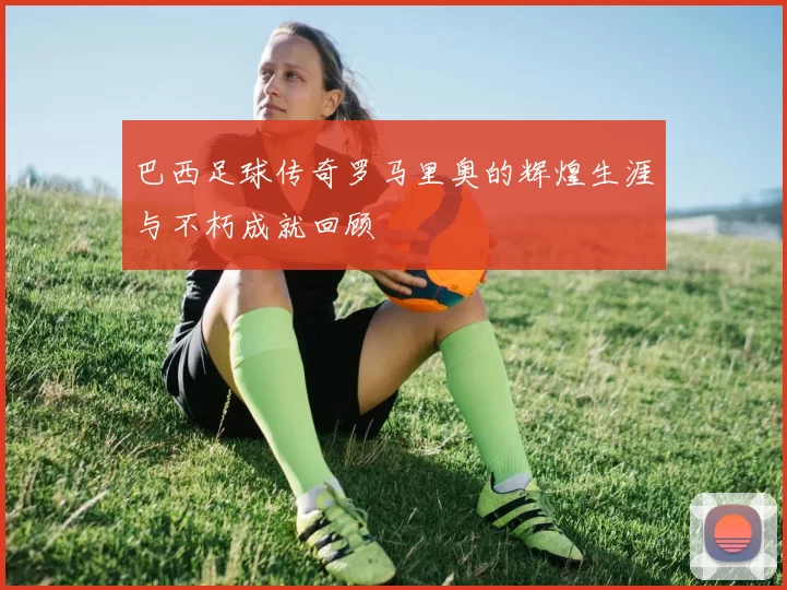 巴西足球传奇罗马里奥的辉煌生涯与不朽成就回顾