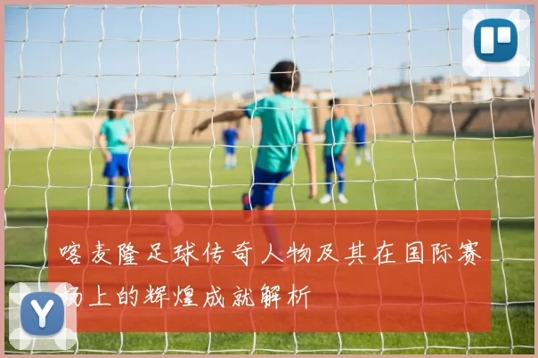 喀麦隆足球传奇人物及其在国际赛场上的辉煌成就解析