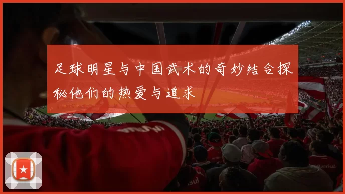 足球明星与中国武术的奇妙结合探秘他们的热爱与追求