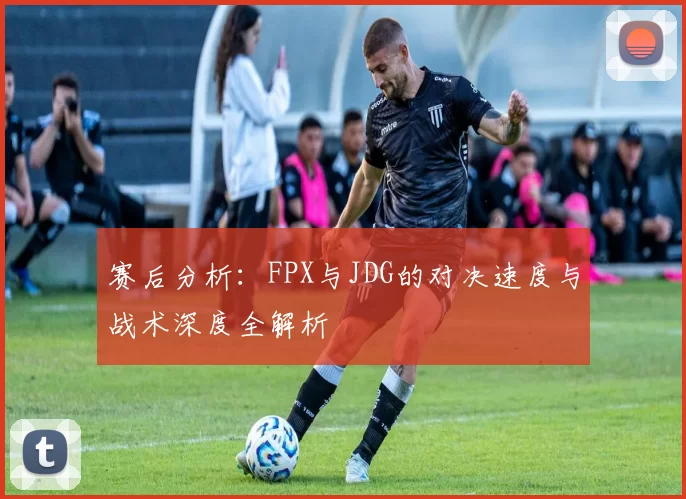赛后分析：FPX与JDG的对决速度与战术深度全解析