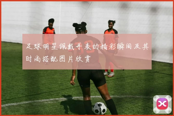 足球明星佩戴手表的精彩瞬间及其时尚搭配图片欣赏