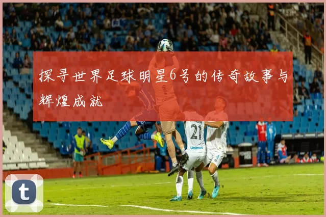探寻世界足球明星6号的传奇故事与辉煌成就