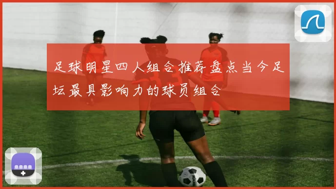 足球明星四人组合推荐盘点当今足坛最具影响力的球员组合