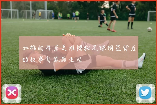 加维的母亲是谁揭秘足球明星背后的故事与家庭生活