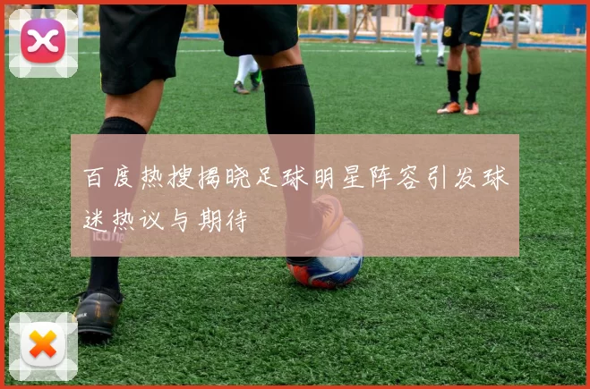 百度热搜揭晓足球明星阵容引发球迷热议与期待