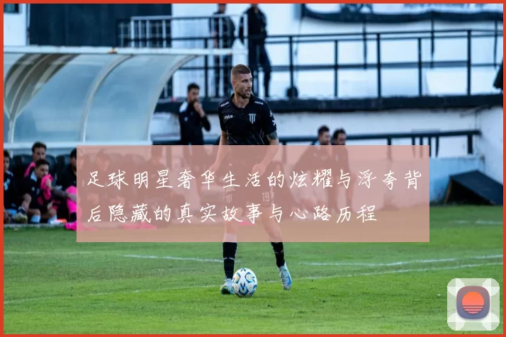 足球明星奢华生活的炫耀与浮夸背后隐藏的真实故事与心路历程