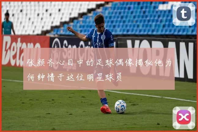 张颜齐心目中的足球偶像揭秘他为何钟情于这位明星球员