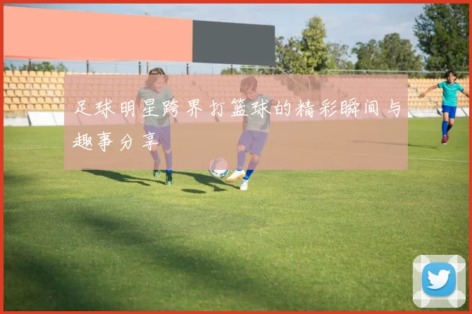足球明星跨界打篮球的精彩瞬间与趣事分享