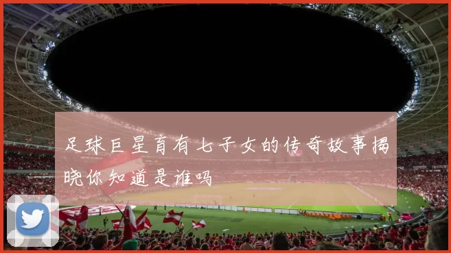 足球巨星育有七子女的传奇故事揭晓你知道是谁吗