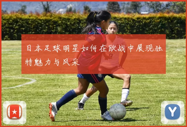 日本足球明星如何在欧战中展现独特魅力与风采