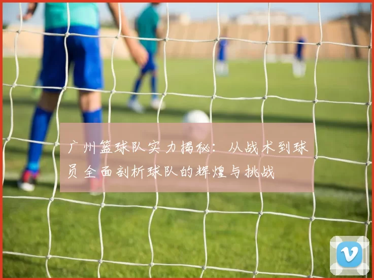 广州篮球队实力揭秘：从战术到球员全面剖析球队的辉煌与挑战