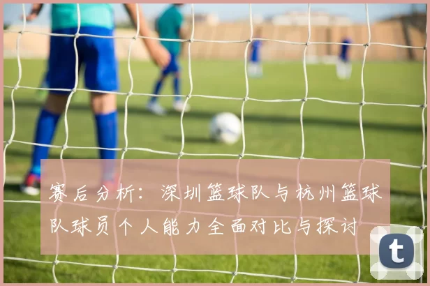 赛后分析：深圳篮球队与杭州篮球队球员个人能力全面对比与探讨