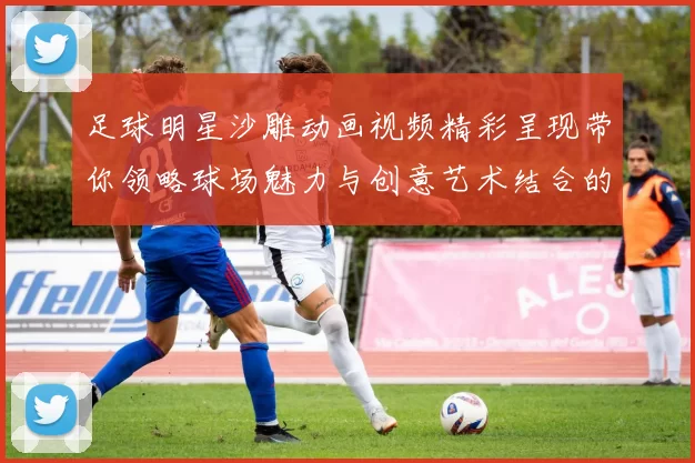 足球明星沙雕动画视频精彩呈现带你领略球场魅力与创意艺术结合的奇妙旅程