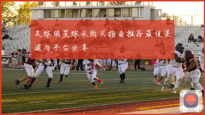 足球明星球衣购买指南推荐最佳渠道与平台分享