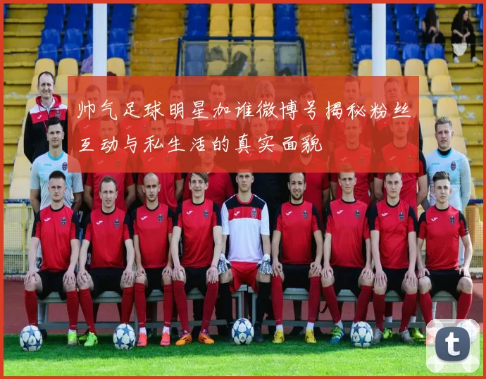 帅气足球明星加谁微博号揭秘粉丝互动与私生活的真实面貌