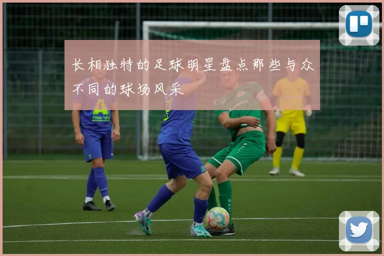 长相独特的足球明星盘点那些与众不同的球场风采
