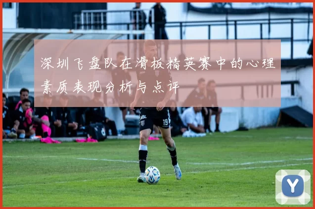深圳飞盘队在滑板精英赛中的心理素质表现分析与点评