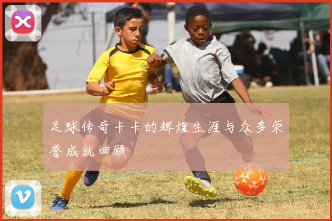 足球传奇卡卡的辉煌生涯与众多荣誉成就回顾