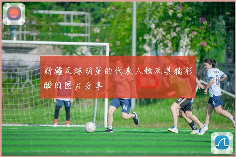 新疆足球明星的代表人物及其精彩瞬间图片分享