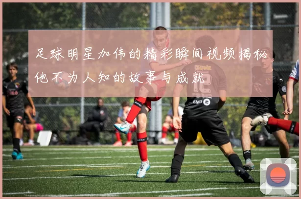 足球明星加伟的精彩瞬间视频揭秘他不为人知的故事与成就